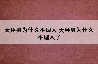 天秤男为什么不理人 天秤男为什么不理人了